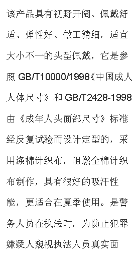文本框: 該產(chǎn)品具有視野開闊、佩戴舒適、彈性好、做工精細，適宜大小不一的頭型佩戴，它是參照GB/T10000/1998《中國成人人體尺寸》和GB/T2428-1998由《成年人頭面部尺寸》標準經(jīng)反復(fù)試驗而設(shè)計定型的，采用滌棉針織布，阻燃全棉針織布制作，具有很好的吸汗性能，更適合在夏季使用。是警務(wù)人員在執(zhí)法時，為防止犯罪嫌疑人窺視執(zhí)法人員真實面孔，免遭報復(fù)的一種防護面具，是公安、武警人員理想的選擇。
【技術(shù)參數(shù)】材料：滌棉單層針織布，阻燃全棉針織布；顏色：黑色；視野窗口：單孔；凈重：50g；
